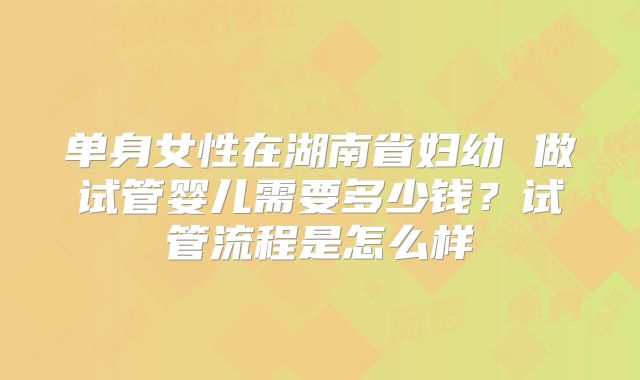 单身女性在湖南省妇幼 做试管婴儿需要多少钱?试管流程是怎么样