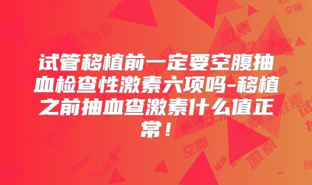 试管移植前一定要空腹抽血检查性激素六项吗-移植之前抽血查激素什么值正常!