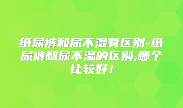 纸尿裤和尿不湿有区别-纸尿裤和尿不湿的区别,哪个比较好!