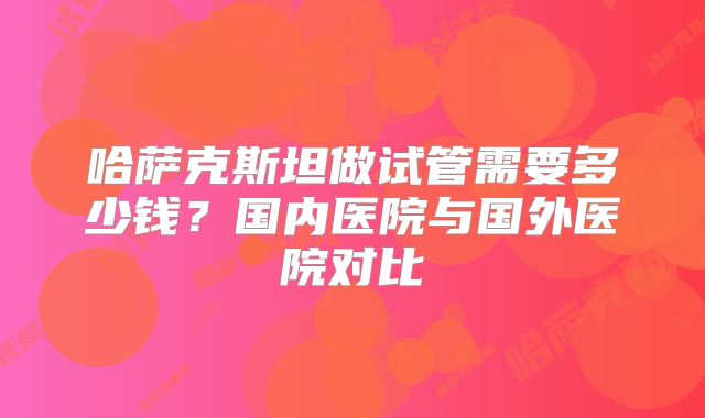 哈萨克斯坦做试管需要多少钱？国内医院与国外医院对比