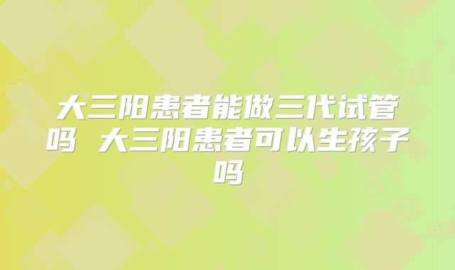 大三阳患者能做三代试管吗 大三阳患者可以生孩子吗