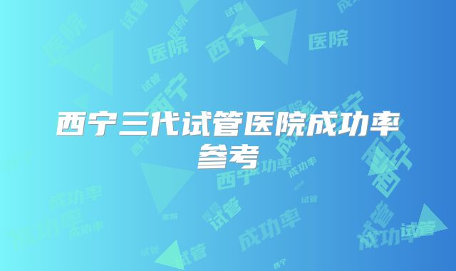 西宁三代试管医院成功率参考