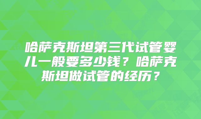 哈萨克斯坦第三代试管婴儿一般要多少钱？哈萨克斯坦做试管的经历？