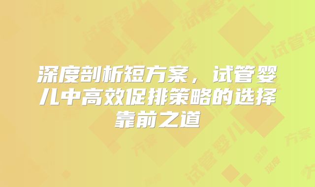 深度剖析短方案,试管婴儿中高效促排策略的选择靠前之道