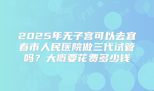 2025年无子宫可以去宜春市人民医院做三代试管吗?大概要花费多少钱