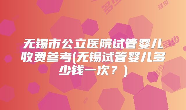 无锡市公立医院试管婴儿收费参考(无锡试管婴儿多少钱一次？)