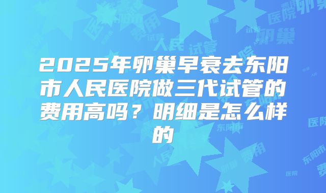 2025年卵巢早衰去东阳市人民医院做三代试管的费用高吗？明细是怎么样的
