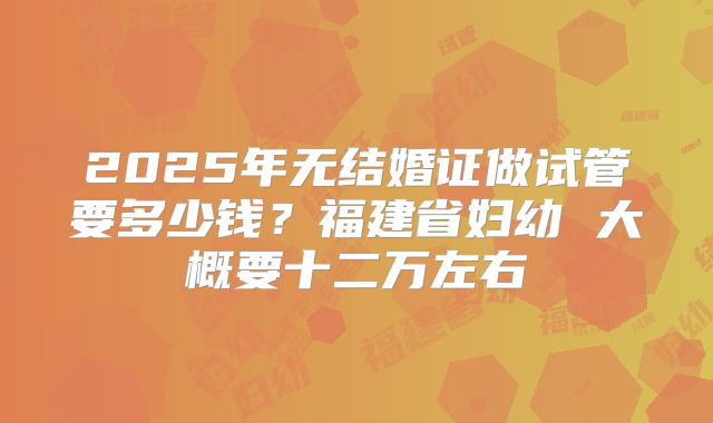 2025年无结婚证做试管要多少钱?福建省妇幼 大概要十二万左右