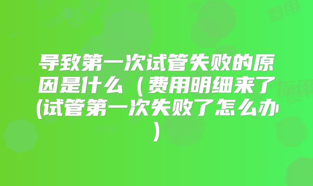 导致第一次试管失败的原因是什么(费用明细来了(试管第一次失败了怎么办)