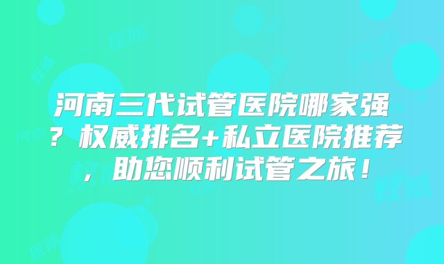 河南三代试管医院哪家强？权威排名+私立医院推荐，助您顺利试管之旅！