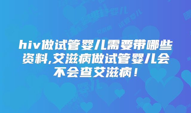 hiv做试管婴儿需要带哪些资料,艾滋病做试管婴儿会不会查艾滋病！