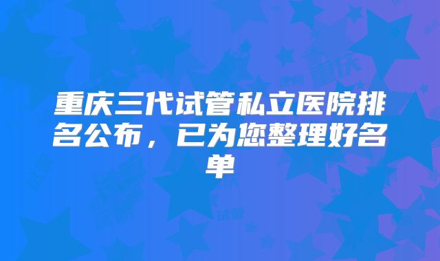 重庆三代试管私立医院排名公布，已为您整理好名单