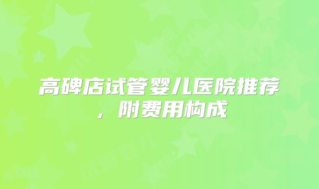 高碑店试管婴儿医院推荐,附费用构成