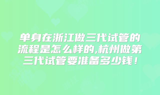 单身在浙江做三代试管的流程是怎么样的,杭州做第三代试管要准备多少钱！
