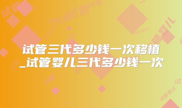 试管三代多少钱一次移植_试管婴儿三代多少钱一次