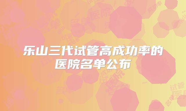 乐山三代试管高成功率的医院名单公布
