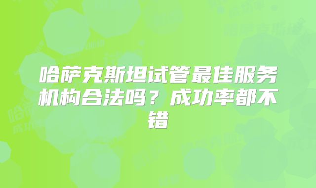 哈萨克斯坦试管最佳服务机构合法吗?成功率都不错
