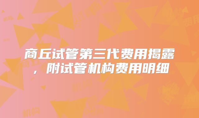 商丘试管第三代费用揭露，附试管机构费用明细