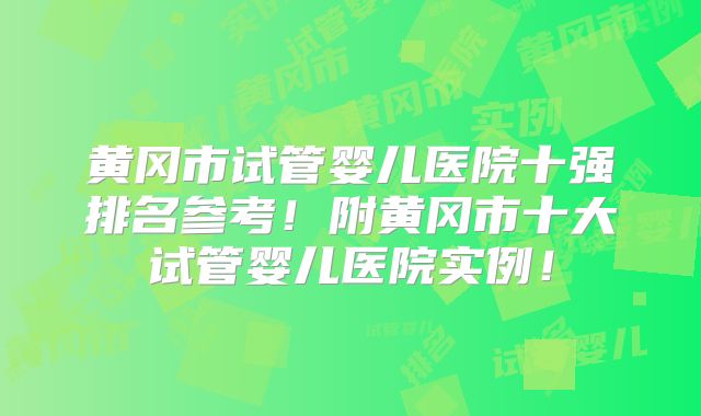 黄冈市试管婴儿医院十强排名参考！附黄冈市十大试管婴儿医院实例！