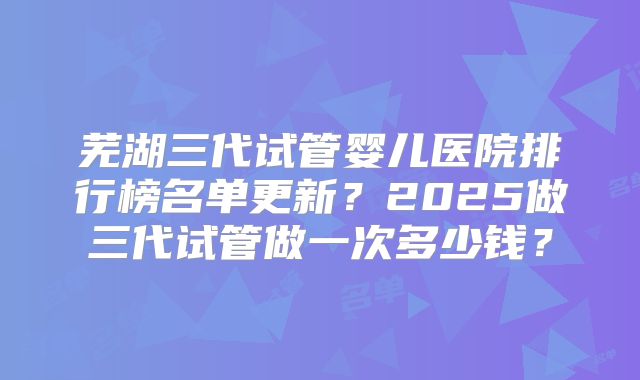 芜湖三代试管婴儿医院排行榜名单更新？2025做三代试管做一次多少钱？