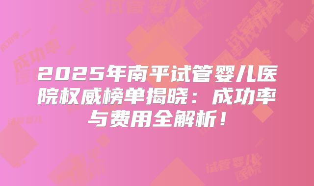 2025年南平试管婴儿医院权威榜单揭晓:成功率与费用全解析!