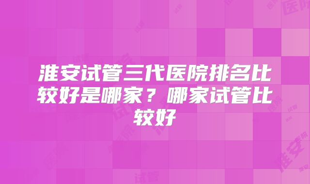 淮安试管三代医院排名比较好是哪家？哪家试管比较好