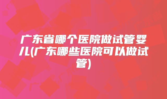 广东省哪个医院做试管婴儿(广东哪些医院可以做试管)