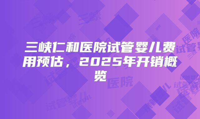 三峡仁和医院试管婴儿费用预估，2025年开销概览