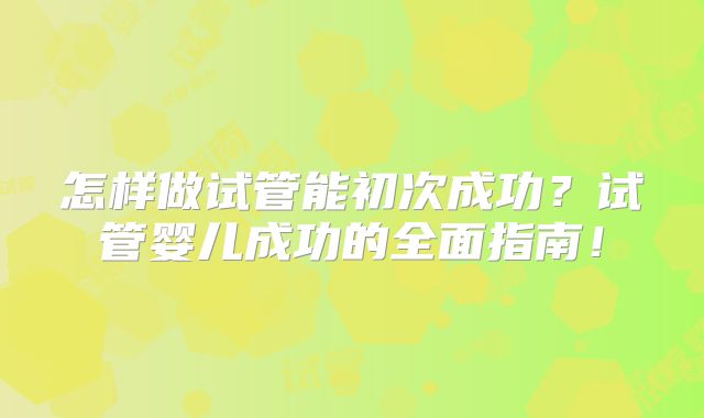 怎样做试管能初次成功?试管婴儿成功的全面指南!