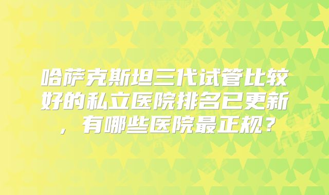 哈萨克斯坦三代试管比较好的私立医院排名已更新，有哪些医院最正规？