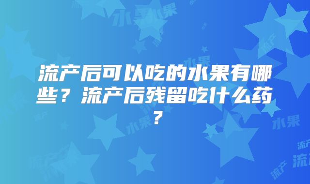 流产后可以吃的水果有哪些?流产后残留吃什么药?