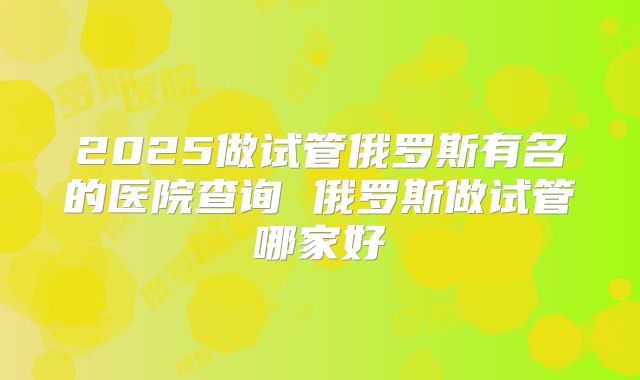 2025做试管俄罗斯有名的医院查询 俄罗斯做试管哪家好