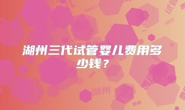 湖州三代试管婴儿费用多少钱？