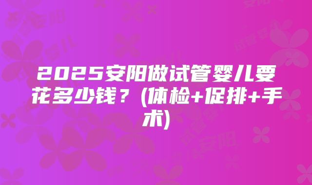 2025安阳做试管婴儿要花多少钱？(体检+促排+手术)