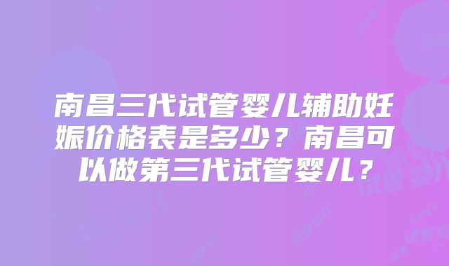 南昌三代试管婴儿辅助妊娠价格表是多少？南昌可以做第三代试管婴儿？