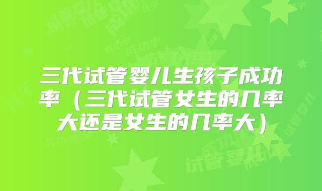 三代试管婴儿生孩子成功率（三代试管女生的几率大还是女生的几率大）