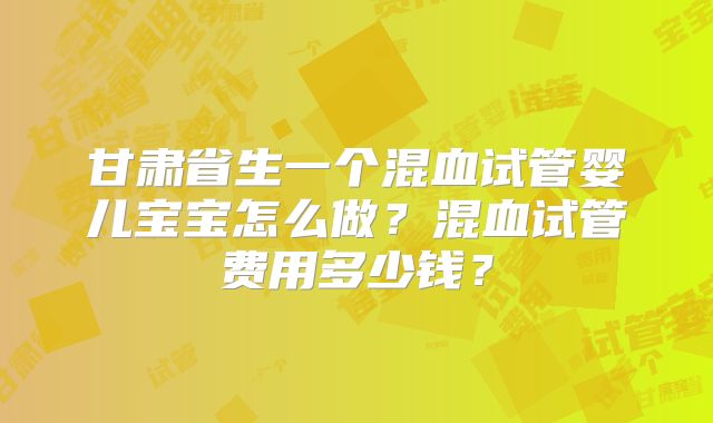 甘肃省生一个混血试管婴儿宝宝怎么做？混血试管费用多少钱？