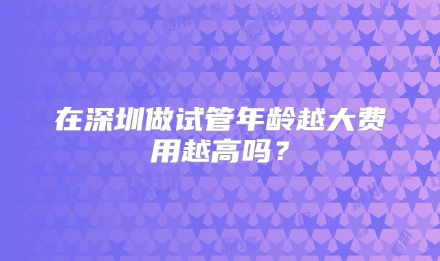 在深圳做试管年龄越大费用越高吗？