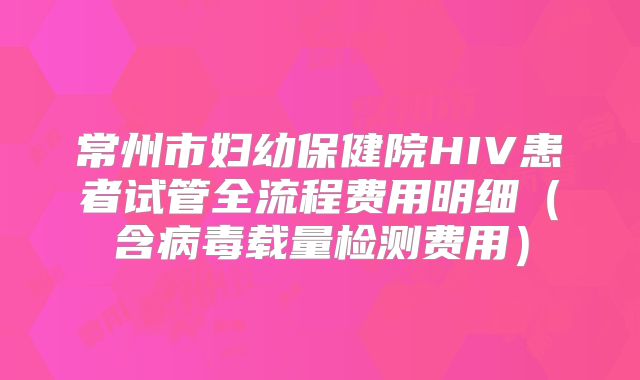 常州市妇幼保健院HIV患者试管全流程费用明细（含病毒载量检测费用）