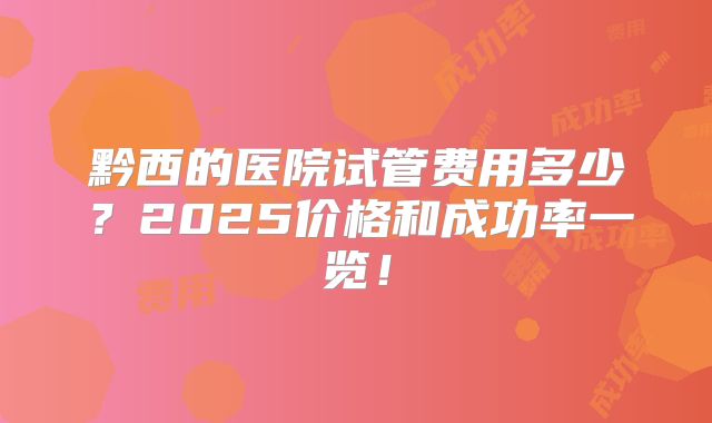 黔西的医院试管费用多少？2025价格和成功率一览！