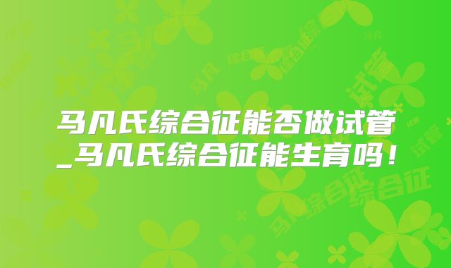 马凡氏综合征能否做试管_马凡氏综合征能生育吗!