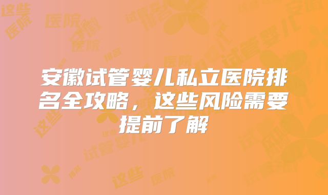 安徽试管婴儿私立医院排名全攻略，这些风险需要提前了解