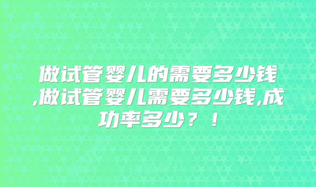 做试管婴儿的需要多少钱,做试管婴儿需要多少钱,成功率多少？！