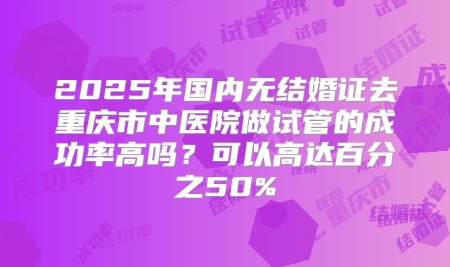 2025年国内无结婚证去重庆市中医院做试管的成功率高吗？可以高达百分之50%