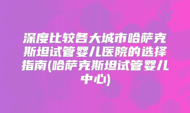 深度比较各大城市哈萨克斯坦试管婴儿医院的选择指南(哈萨克斯坦试管婴儿中心)