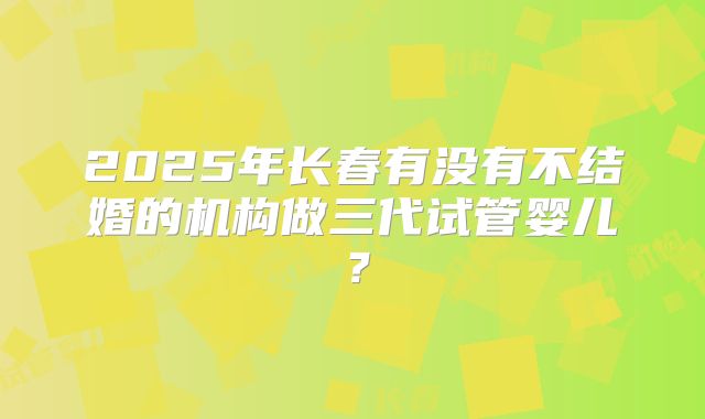 2025年长春有没有不结婚的机构做三代试管婴儿？