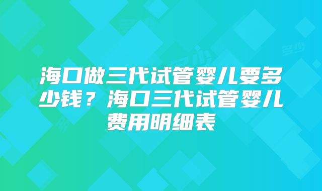 海口做三代试管婴儿要多少钱？海口三代试管婴儿费用明细表