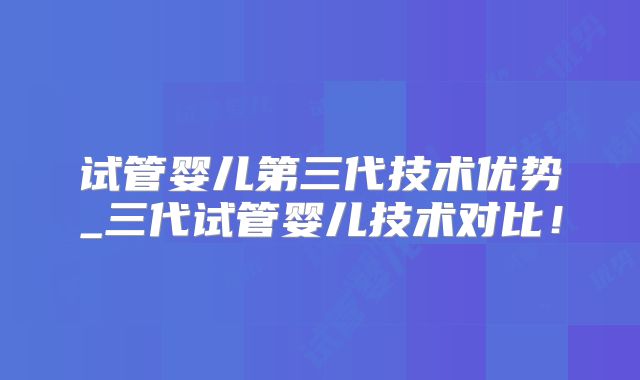 试管婴儿第三代技术优势_三代试管婴儿技术对比!