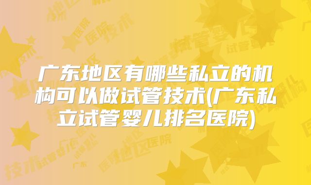 广东地区有哪些私立的机构可以做试管技术(广东私立试管婴儿排名医院)