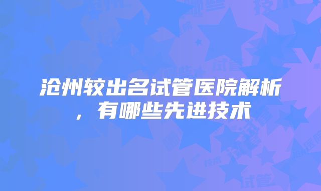 沧州较出名试管医院解析,有哪些先进技术
